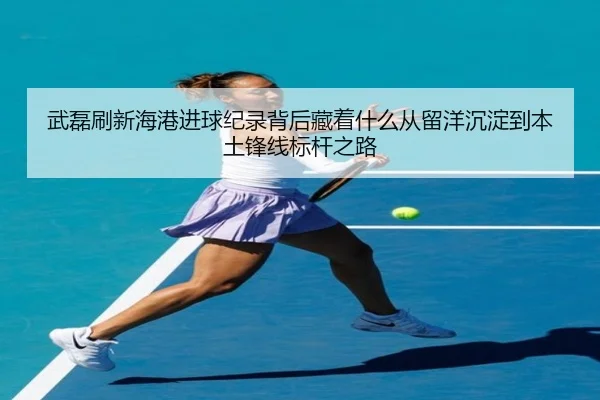 武磊刷新海港进球纪录背后藏着什么从留洋沉淀到本土锋线标杆之路