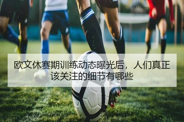欧文休赛期训练动态曝光后，人们真正该关注的细节有哪些